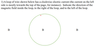 1) A loop of wire shown below has a clockwise electric current (the current on the left
side is mostly towards the top of the page, for instance). Indicate the direction of the
magnetic field inside the loop, to the right of the loop, and to the left of the loop.
В
B
В
