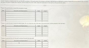 Lincoln Company completed jobs that cost $43,000 to produce. In the same period, the company sold jobs for $82,000 that cost $40,500 to produce. Prepare the journal entries for the completion
and sale of the jobs. All sales are on account. (Record debits first, then credits. Select the explanation on the last line of the journal entry table.)
Prepare the journal entry to record the completion of jobs.
Accounts and Explanations
Date
Debit
Prepare the journal entry for the cost to produce the jobs that were sold.
Date
Accounts and Explanations
Prepare the journal entry to record the sale of jobs. (Do not include the cost of the sale in this journal entry, it will be prepared in the next step.)
Accounts and Explanations
Debit
Credit
Debit
Credit
Credit
Walle