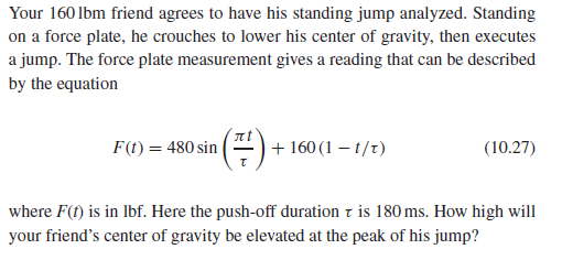 Your 160 lbm friend agrees to have his standing jump analyzed. Standing
on a force plate, he crouches to lower his center of gravity, then executes
a jump. The force plate measurement gives a reading that can be described
by the equation
(=)
F(t) = 480 sin
+ 160 (1 – t/t)
(10.27)
where F(f) is in lbf. Here the push-off duration z is 180 ms. How high will
your friend's center of gravity be elevated at the peak of his jump?
