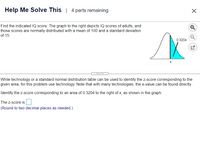 **Help Me Solve This | 4 parts remaining**

Find the indicated IQ score. The graph to the right depicts IQ scores of adults, and those scores are normally distributed with a mean of 100 and a standard deviation of 15.

***

While technology or a standard normal distribution table can be used to identify the z-score corresponding to the given area, for this problem use technology. Note that with many technologies, the x-value can be found directly.

Identify the z-score corresponding to an area of 0.3204 to the right of x, as shown in the graph.

The z-score is ____.  
(Round to two decimal places as needed.)

---

**Graph Description:**
The graph shown is a normal distribution curve illustrating IQ scores. The shaded area on the right of point x represents an area of 0.3204 under the curve, highlighting the portion of scores greater than x.