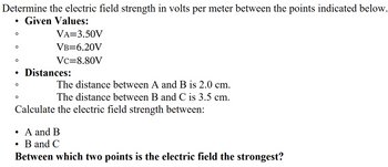 Determine the electric field strength in volts per meter between the points indicated below.
Given Values:
•
VA=3.50V
°
°
VB=6.20V
VC=8.80V
• Distances:
°
°
The distance between A and B is 2.0 cm.
The distance between B and C is 3.5 cm.
Calculate the electric field strength between:
•
A and B
• B and C
Between which two points is the electric field the strongest?