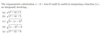 The trigonometric substitution x - 2 = 3 sec 0 could be useful in integrating a function (i.e.,
an integrand) involving...
(a) √x² 4x + 5
(b) x² 4x - 5
(c) 9 - (x - 2)²
(a) √ (x - 2)² +9
(e)
4x9