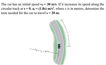 The car has an initial speed vo = 30 m/s. If it increases its speed along the
circular track at s = 0, at = (1.8s) m/s², where s is in meters, determine the
time needed for the car to travel s = 20 m.
p = 40 m