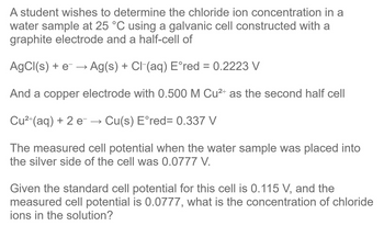 A student wishes to determine the chloride ion concentration in a
water sample at 25 °C using a galvanic cell constructed with a
graphite electrode and a half-cell of
AgCl(s) + e → Ag(s) + Cl(aq) Eºred = 0.2223 V
And a copper electrode with 0.500 M Cu²+ as the second half cell
Cu²+ (aq) + 2 e → Cu(s) E°red= 0.337 V
The measured cell potential when the water sample was placed into
the silver side of the cell was 0.0777 V.
Given the standard cell potential for this cell is 0.115 V, and the
measured cell potential is 0.0777, what is the concentration of chloride
ions in the solution?