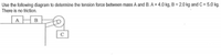 Use the following diagram to determine the tension force between mass A and B. A = 4.0 kg, B = 2.0 kg and C = 5.0 kg.
There is no friction.
AHB
