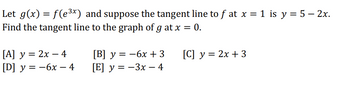 Let \( g(x) = f(e^{3x}) \) and suppose the tangent line to \( f \) at \( x = 1 \) is \( y = 5 - 2x \). Find the tangent line to the graph of \( g \) at \( x = 0 \).

\[ [A] \quad y = 2x - 4 \]
\[ [B] \quad y = -6x + 3 \]
\[ [C] \quad y = 2x + 3 \]
\[ [D] \quad y = -6x - 4 \]
\[ [E] \quad y = -3x - 4 \]