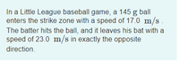 In a Little League baseball game, a 145 g ball
enters the strike zone with a speed of 17.0 m/s.
The batter hits the ball, and it leaves his bat with a
speed of 23.0 m/s in exactly the opposite
direction.
