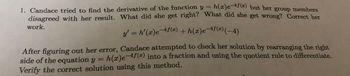 1. Candace tried to find the derivative of the function y = h(x)e-4f(x) but her group members
disagreed with her result. What did she get right? What did she get wrong? Correct her
y' = h'(x)e-4f(x) + h(x)e-4f(x) (-4)
work.
After figuring out her error, Candace attempted to check her solution by rearranging the right
side of the equation y = h(x)e-4f(x) into a fraction and using the quotient rule to differentiate.
Verify the correct solution using this method.