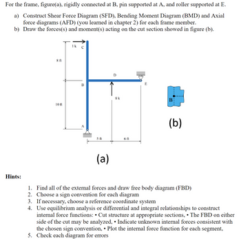 For the frame, figure(a), rigidly connected at B, pin supported at A, and roller supported at E.
a) Construct Shear Force Diagram (SFD), Bending Moment Diagram (BMD) and Axial
force diagrams (AFD) (you learned in chapter 2) for each frame member.
b) Draw the forces(s) and moment(s) acting on the cut section showed in figure (b).
8 ft
10 ft
1 k
с
B
A
5 ft
(a)
D
8 k
6 ft
E
B
(b)
Hints:
1. Find all of the external forces and draw free body diagram (FBD)
2. Choose a sign convention for each diagram
3. If necessary, choose a reference coordinate system
4. Use equilibrium analysis or differential and integral relationships to construct
internal force functions: • Cut structure at appropriate sections, •The FBD on either
side of the cut may be analyzed, • Indicate unknown internal forces consistent with
the chosen sign convention, • Plot the internal force function for each segment,
5. Check each diagram for errors