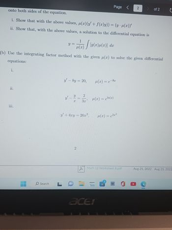 i.
onto both sides of the equation.
i. Show that with the above values, μ(r) (y' + f(x)y)) = (y · µ(x))'
ii. Show that, with the above values, a solution to the differential equation is
ii.
iii.
O Search
(b) Use the integrating factor method with the given u(x) to solve the given differential
cquations:
y =
L
y
1
1(T) / (9(T)µ(x)] da
y' - 8y = 20,
Y 2
X
3.x
y' + 4xy = 20x³,
||
2
A
Page <
µ(x) = c¹n(x)
µ(x) = e-8x
amazon
Math 12 Worksheet 8.pdf
acer
µ¹(x) = c²x²
2
B
> of 2
C
C
Aug 25, 2022 Aug 25, 2022