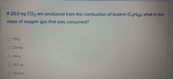 **Question:**

If 20.0 kg CO₂ are produced from the combustion of butane (C₄H₁₀), what is the mass of oxygen gas that was consumed?

**Options:**

- 739 g
- 23.6 kg
- 454 g
- 18.2 kg
- 11.8 kg