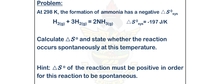 H2(g) + 3H2lg) = 2NH3(g)
Problem:
At 298 K, the formation of ammonia has a negative AS°,
sys
H2(9) + 3H2(g) = 2NH3(9)
AS°sys= -197 J/K
Calculate AS° and state whether the reaction
occurs spontaneously at this temperature.
Hint: AS° of the reaction must be positive in order
for this reaction to be spontaneous.
