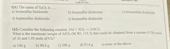 Q1) The name of S6Cl₂ is
a) hexasulfur bichloride
d) heptasulfur dichloride
****
ad inds
b) hexasulfur dichlorine
e) hexasulfur dichloride
c) 106 g d) 93.4 g
All.
c) hexasulfide dichloride
Q2) Consider the following reaction 2A1+ 3Cl2→ 2AlCl3
What is the maximum weight of AlCl3 (M.Wt. 133.5) that could be obtained from a mixture 0.750 mole
of Al and 1.05 mole of Cl₂?
a) 100 g
b) 90.4 g
e) none of the above