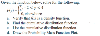 Given the function below, solve for the following:
fo-
‚ −2 < y < 4
F(y) =
0, elsewhere
a. Verify that f(x) is a density function.
b. Find the cumulative distribution function.
c. List the cumulative distribution function.
d. Draw the Probability Mass Function Plot.