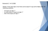 Homework-2 14/12/2020
Design a 5 bits input logic circuit that can be output F to go active (High) under the
following conditions:
All inputs are logic 1"
An odd number of inputs are logic 1"
Non of the inputs are logic 1"
