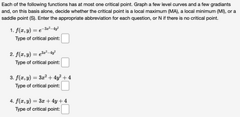 Each of the following functions has at most one critical point. Graph a few level curves and a few gradiants
and, on this basis alone, decide whether the critical point is a local maximum (MA), a local minimum (MI), or a
saddle point (S). Enter the appropriate abbreviation for each question, or N if there is no critical point.
-3x²-4y²
= e
1. f(x, y)
Type of critical point:
2. f(x, y) = e³x²—4y²
Type of critical point:
3. f(x, y) = 3x² + 4y² + 4
Type of critical point:
4. f(x, y)
=
3x + 4y + 4
Type of critical point: