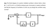 Q.4. The block diagram of a positive feedback oscillator is shown below, where
p = 1 45° for all w. a) Find the minimum gain A necessary to sustain oscillation
and find the frequency of oscillation. b) How can you design this oscillator using
ор-amp?
Σ
A
VOUT
UIN = 0
jw + 6
