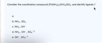 Consider the coordination compound [Pt(NH3)4(OH)2]sO, and identify ligands ?
O a.
O b. NH3 , SO4
O c. NH3 , OH-
O d. NH3 , OH" , SO4-2
e. OH" , SO4¯2
