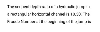 The sequent depth ratio of a hydraulic jump in
a rectangular horizontal channel is 10.30. The
Froude Number at the beginning of the jump is