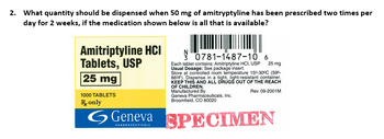 2. What quantity should be dispensed when 50 mg of amitryptyline has been prescribed two times per
day for 2 weeks, if the medication shown below is all that is available?
Amitriptyline HCI
Tablets, USP
25 mg
1000 TABLETS
R only
0781-1487-10 6
Each tablet contains: Amitriptyline HCI, USP
Usual Dosage: See package insert.
Store at controlled room temperature 150-30°C (59⁰.
86°F). Dispense in a tight, light-resistant container.
KEEP THIS AND ALL DRUGS OUT OF THE REACH
OF CHILDREN.
Rev. 09-2001M
Manufactured By
Geneva Pharmaceuticals, Inc.
Broomfield, CO 80020
25 mg
Geneva SPECIMEN
PHARMACEUTICALS