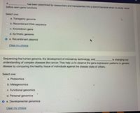 A
has been assembled by researchers and transplanted into a donor bacterial strain to study never
before seen gene functions.
Select one:
a. Transgenic genome
b. Recombinant DNA sequence
c. Knockdown gene
d. Synthetic genome
o e. Recombinant plasmid
Clear my choice
is changing our
Sequencing the human genome, the development of microarray technology, and
understanding of complex diseases like cancer. They help us to observe the gene expression patterns in genetic
disease by comparing the healthy tissue of individuals against the disease state of others.
Select one:
C a. Proteomics
o b. Metagenomics
MO C. Functional genomics
d. Personal genomics
O e. Developmental genomics
Clear my choice
