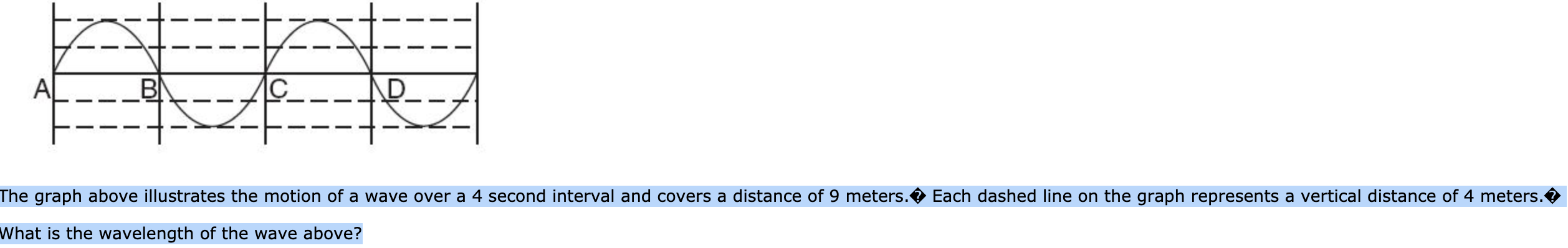 C
BI
A
The graph above illustrates the motion of a wave over a 4 second interval and covers a distance of 9 meters.
Each dashed line on the graph represents a vertical distance of 4 meters.
What is the wavelength of the wave above?
