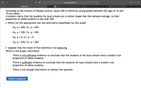 O < >
myopenmath.com
MyOpenMath
b Answered: You are conducting a study to see i... | bartleby
# P(Zs3.235) - Wolfram|Alpha
According to the Centers of Disease Control, about 20% of American young people between the ages of 12 and
19 are obese.
A student claims that the students his local schools are in better shape than the national average, so their
proportion of obese students is less than 20%.
• Which are the appropriate null and alternative hypotheses for this study?
Ho: p = 20%, H1: p = 20%
Ho: p =
20%, H1: p > 20%
O Ho: p = 0, H1: p = 0
О Но: р %3D
20%, H1: p < 20%
• Suppose that the result of the statistical is to reject Ho.
Which is the proper conclusion?
There is not sufficient evidence to conclude that the students at his local schools have a smaller true
proportion of obese students.
There is sufficient evidence to conclude that the students his local schools have a smaller true
proportion of obese students.
There is not enough information to answer this question.
Submit Question
