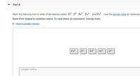 Part A
Rank the following ions in order of decreasing radius: 02- S² ,Se?-,Te?-, and Po-. Use the periodic table as necessan
Rank from largest to smallest radius. To rank items as equivalent, overlap them.
• View Available Hint(s)
Po?-
s²-
Te
Se
0?-
Largest radius

