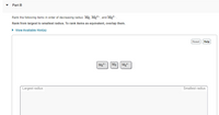 Part B
Rank the following items in order of decreasing radius: Mg, Mg²+, and Mg?-.
Rank from largest to smallest radius. To rank items as equivalent, overlap them.
• View Available Hint(s)
Reset Help
Mg
Mg
Mg?
Largest radius
Smallest radius
