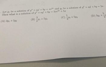 Let y₁ be a solution of y" + ay' + by=xe² and y2 be a solution of y" + ay' + by = 2x.
Then what is a solution of y" + ay' + by = 3xe2+5x
(A) 3y1 +5y2
3
(B) 1+5y2
==
1
(C) +52
3/1
5
(D) 3y1+