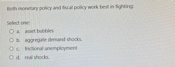 Both monetary policy and fiscal policy work best in fighting:
Select one:
O a.
asset bubbles
O b. aggregate demand shocks.
О с.
frictional unemployment
O d. real shocks.