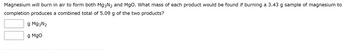 Magnesium will burn in air to form both Mg3N2 and MgO. What mass of each product would be found if burning a 3.43 g sample of magnesium to
completion produces a combined total of 5.09 g of the two products?
g Mg3N₂
g Mgo