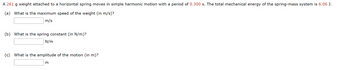 A 261 g weight attached to a horizontal spring moves in simple harmonic motion with a period of 0.300 s. The total mechanical energy of the spring-mass system is 6.06 J.
(a) What is the maximum speed of the weight (in m/s)?
m/s
(b) What is the spring constant (in N/m)?
N/m
(c) What is the amplitude of the motion (in m)?
m