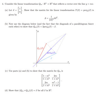 4. Consider the linear transformation Qm : R² → R² that reflects a vector over the line y = mx.
1
H
(a) Let u
=
given by
Show that the matrix for the linear transformation T(7)
A =
=
1
||ū||²
uu¹
(b) Now use the diagram below (and the fact that the diagonals of a parallelogram bisect
each other) to show that Qm(x) 2projū(x) — ☎.
Y
44
Qm(T)
proj()
x
(c) Use parts (a) and (b) to show that the matrix for Qm is
1 - m² 2m
1+m²
1+m²
(d) Show that (Qm ° Qm)(x) = π for all ☞ in R².
1+m²
2m m²
1+ m²
=
X
proj() is