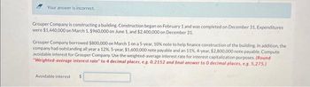 Your answer is incorrect.
Grouper Company is constructing a building. Construction began on February 1 and was completed on December 31. Expenditures
were $1,440,000 on March 1. $960,000 on June 1, and $2,400,000 on December 31.
Grouper Company borrowed $800,000 on March 1 on a 5-year, 10% note to help finance construction of the building. In addition, the
company had outstanding all year a 12%, 5-year, $1,600,000 note payable and an 11%, 4-year, $2,800,000 note payable. Compute
avoidable interest for Grouper Company. Use the weighted-average interest rate for interest capitalization purposes. (Round
"Weighted-average interest rate" to 4 decimal places, e.g. 0.2152 and final answer to 0 decimal places, e.g. 5,275.)
Avoidable interest $