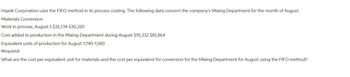 Hayek Corporation uses the FIFO method in its process costing. The following data concern the company's Mixing Department for the month of August.
Materials Conversion
Work in process, August 1 $31,734 $30,320
Cost added to production in the Mixing Department during August $91,332 $81,864
Equivalent units of production for August 7,740 7,580
Required:
What are the cost per equivalent unit for materials and the cost per equivalent for conversion for the Mixing Department for August using the FIFO method?