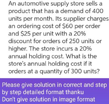 An automotive supply store sells a
product that has a demand of 400
units per month. Its supplier charges
an ordering cost of $60 per order
and $25 per unit with a 20%
discount for orders of 250 units or
higher. The store incurs a 20%
annual holding cost. What is the
store's annual holding cost if it
orders at a quantity of 300 units?
Please give solution in correct and step
by step detailed format thanku
Don't give solution in image format