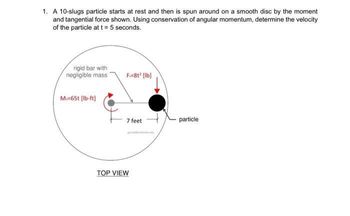 1. A 10-slugs particle starts at rest and then is spun around on a smooth disc by the moment
and tangential force shown. Using conservation of angular momentum, determine the velocity
of the particle at t = 5 seconds.
rigid bar with
negligible mass
Mo=65t [lb-ft]
F=81² [lb]
7 feet
TOP VIEW
particle