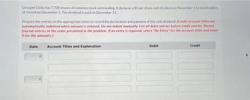 Grouper Corp. has 7,700 shares of common stock outstanding. It declares a $5 per share cash dividend on November 1 to stockholders
of record on December 1. The dividend is paid on December 31.
Prepare the entries on the appropriate dates to record the declaration and payment of the cash dividend. (Credit account titles are
automatically indented when amount is entered. Do not indent manually. List all debit entries before credit entries. Record
journal entries in the order presented in the problem. If no entry is required, select "No Entry" for the account titles and enter
O for the amounts.)
Date
Account Titles and Explanation
Debit
Credit