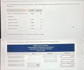 Carol Garcia Company was formed on December 1, 2024. The following information is available from Garcia's inventory records for
Product BAP.
January 1, 2025 (beginning inventory)
Purchases:
January 5, 2025
January 25, 2025
February 16, 2025
March 26, 2025
Purchases January 5, 2025
Units
Beginning Inventory
1,320
Ending Inventory
2,640
2,860
1,760
1,320
Unit Cost
Units
$7
A physical inventory on March 31, 2025, shows 3,520 units on hand.
8
Prepare schedule to compute the ending inventory at March 31, 2025, under LIFO inventory method.
CAROL GARCIA COMPANY
COMPUTATION OF INVENTORY FOR PRODUCT
BAP UNDER LIFO INVENTORY METHOD
March 31, 2025
3.520
9
10
11
Unit Cost
8
7
Total Cost
22,880
4,620
27,500
C
A
C
C