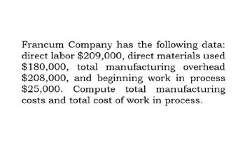 Francum Company has the following data:
direct labor $209,000, direct materials used
$180,000, total manufacturing overhead
$208,000, and beginning work in process
$25,000. Compute total manufacturing
costs and total cost of work in process.