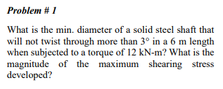 Problem # 1
What is the min. diameter of a solid steel shaft that
will not twist through more than 3° in a 6 m length
when subjected to a torque of 12 kN-m? What is the
magnitude of the maximum shearing stress
developed?
