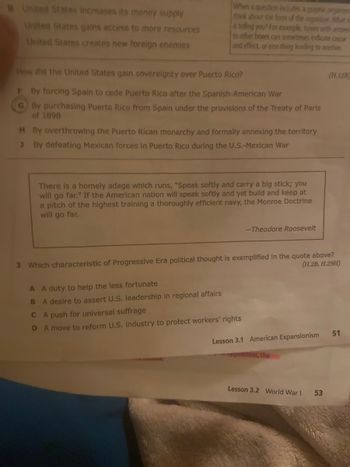 B United States increases its money supply
United States gains access to more resources
United States creates new foreign enemies
When a question includes a graphic organizem
think about the form of the organizer. What is
it telling you? For example, boxes with arrows
to other boxes can sometimes indicate cause
and effect, or one thing leading to another.
How did the United States gain sovereignty over Puerto Rico?
F By forcing Spain to cede Puerto Rico after the Spanish-American War
GBy purchasing Puerto Rico from Spain under the provisions of the Treaty of Paris
of 1898
H By overthrowing the Puerto Rican monarchy and formally annexing the territory
By defeating Mexican forces in Puerto Rico during the U.S.-Mexican War
There is a homely adage which runs, "Speak softly and carry a big stick; you
will go far." If the American nation will speak softly and yet build and keep at
a pitch of the highest training a thoroughly efficient navy, the Monroe Doctrine
will go far.
A A duty to help the less fortunate
B A desire to assert U.S. leadership in regional affairs
-Theodore Roosevelt
3 Which characteristic of Progressive Era political thought is exemplified in the quote above?
(H.2B, H.29H)
CA push for universal suffrage
D A move to reform U.S. industry to protect workers' rights
Lesson 3.1 American Expansionism
pposition, the
Lesson 3.2 World War I
(H.12B)
53
51