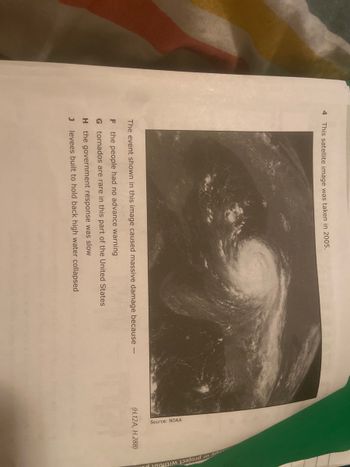 4 This satellite image was taken in 2005.
The event shown in this image caused massive damage because -
F the people had no advance warning
G
tornados are rare in this part of the United States
H
the government response was slow
J levees built to hold back high water collapsed
Source: NOAA
(H.12A, H.28B)
oy or project withou