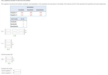 Use a graphing calculator to help solve the problem.
Two suppliers manufactured footballs, baseballs, and basketballs in the quantities and costs given in the tables. Find matrices Q and C that represent the quantities and costs respectively.
C =
Supplier 1
Supplier 2
Unit Costs
Footballs
Baseballs
Basketballs
A
Find the product QC.
-E
QC =
Interpret the result.
cost to supplier 1
cost to supplier 2
↓ ↑
$
tA
Footballs
230
110
(in $)
7
3
LO
5
Quantities
Baseballs
300
250
Basketballs
140
200