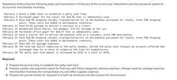 Nakashima Gallery had the following petty cash transactions in February of the current year. Nakashima uses the perpetual system to
account for merchandise inventory.
February 2 Wrote a $360 check to establish a petty cash fund.
February 5 Purchased paper for the copier for $14.95 that is immediately used.
February 9 Paid $38.50 shipping charges (transportation-in) on merchandise purchased for resale, terms FOB shipping
point. These costs are added to merchandise inventory.
February 12 Paid $7.45 postage to deliver a contract to a client.
February 14 Reimbursed Adina Sharon, the manager, $74 for mileage on her car.
February 20 Purchased office paper for $68.77 that is immediately used.
February 23 Paid a courier $17 to deliver merchandise sold to a customer, terms FOB destination.
February 25 Paid $10.90 shipping charges (transportation-in) on merchandise purchased for resale, terms FOB shipping
point. These costs are added to merchandise inventory.
February 27 Paid $59 for postage expenses.
February 28 The fund had $22.77 remaining in the petty cashbox. Sorted the petty cash receipts by accounts affected and
exchanged them for a check to reimburse the fund for expenditures.
February 28 The petty cash fund amount is increased by $110 to a total of $470.
Required:
1. Prepare the journal entry to establish the petty cash fund.
2. Prepare a petty cash payments report for February with these categories: delivery expense, mileage expense, postage expense,
merchandise inventory (for transportation-in), and office supplies expense.
3. Prepare the journal entries for required 2 to both (a) reimburse and (b) increase the fund amount.