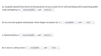 a. A popular national forest known for having dozens of access points for its well-used hiking trails located along public
roads and highways is nonexcludable and nonrival
b. An even more popular national park, which charges an entrance fee, is
c. National defense is nonexcludable and nonrival
d. A seat on a subway train is
excludable
and
rival
excludable
and
rival