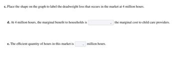 c. Place the shape on the graph to label the deadweight loss that occurs in the market at 4 million hours.
d. At 4 million hours, the marginal benefit to households is
e. The efficient quantity of hours in this market is
million hours.
the marginal cost to child care providers.