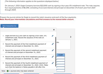 Prepare the journal entries for Eagle to record the note's issuance and each of the four payments.
Note: Round your intermediate calculations and final answers to the nearest dollar amount.
View transaction list
1
2
3
[The following information applies to the questions displayed below.]
On January 1, 2021, Eagle Company borrows $22,000 cash by signing a four-year, 6% installment note. The note requires
four equal payments of $6,349, consisting of accrued interest and principal on December 31 of each year from 2021
through 2024.
4
5
Eagle borrows $22,000 cash by signing a four-year, 6%
installment note. Record the issuance of the note on
January 1, 2021.
Record the payment of the first installment payment of
interest and principal on December 31, 2021.
Record the payment of the second installment payment
of interest and principal on December 31, 2022.
Record the payment of the third installment payment of
interest and principal on December 31, 2023.
Record the payment of the fourth installment payment of
interest and principal on December 31, 2024. (Hint: Make
sure that the balance in Notes payable is $0 after this
= journal entry has been entered
Note :
X
ote.
Credit
>