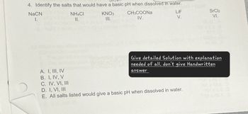 4. Identify the salts that would have a basic pH when dissolved in water.
NaCN
1.
A. I, III, IV
B. I, IV, V
C. IV, VI, III
D. I, VI, III
NH4CI
II.
KNO3
III.
CH3COONa
IV.
LiF
SrCl2
V.
VI.
Give detailed Solution with explanation
needed of all, don't give Handwritten
answer
E. All salts listed would give a basic pH when dissolved in water.